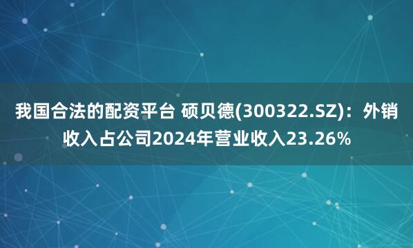 我国合法的配资平台 硕贝德(300322.SZ)：外销收入占公司2024年营业收入23.26%