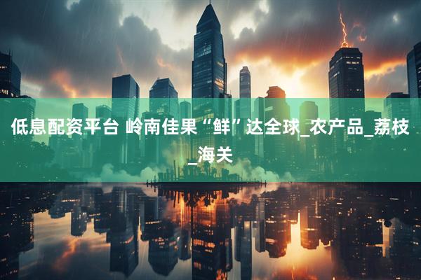 低息配资平台 岭南佳果“鲜”达全球_农产品_荔枝_海关