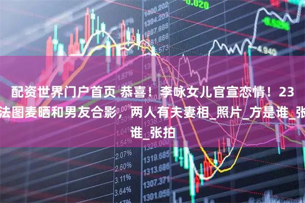 配资世界门户首页 恭喜！李咏女儿官宣恋情！23岁法图麦晒和男友合影，两人有夫妻相_照片_方是谁_张拍