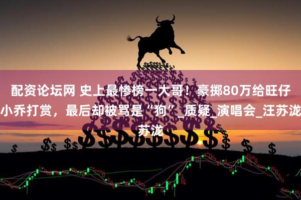 配资论坛网 史上最惨榜一大哥！豪掷80万给旺仔小乔打赏，最后却被骂是“狗”_质疑_演唱会_汪苏泷