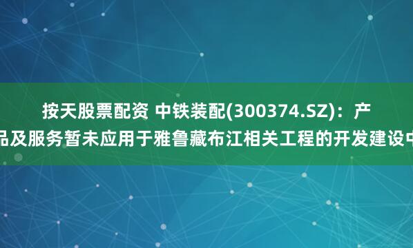 按天股票配资 中铁装配(300374.SZ)：产品及服务暂未应用于雅鲁藏布江相关工程的开发建设中