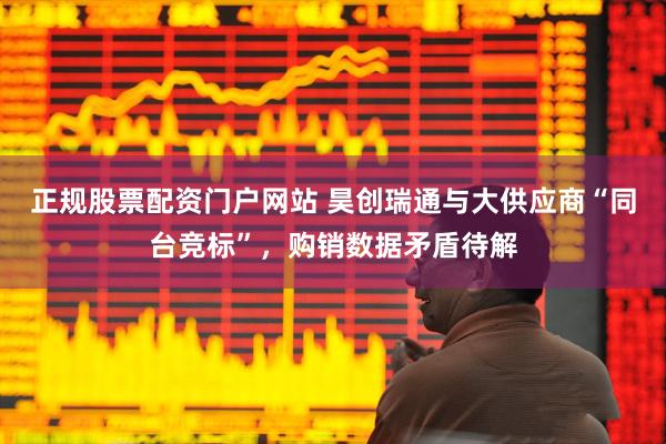 正规股票配资门户网站 昊创瑞通与大供应商“同台竞标”，购销数据矛盾待解