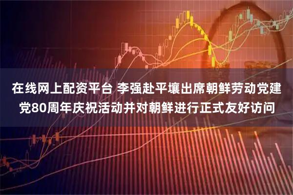 在线网上配资平台 李强赴平壤出席朝鲜劳动党建党80周年庆祝活动并对朝鲜进行正式友好访问