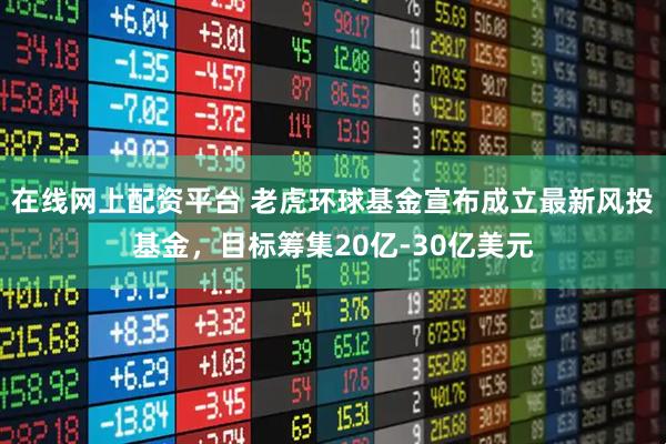 在线网上配资平台 老虎环球基金宣布成立最新风投基金，目标筹集20亿-30亿美元