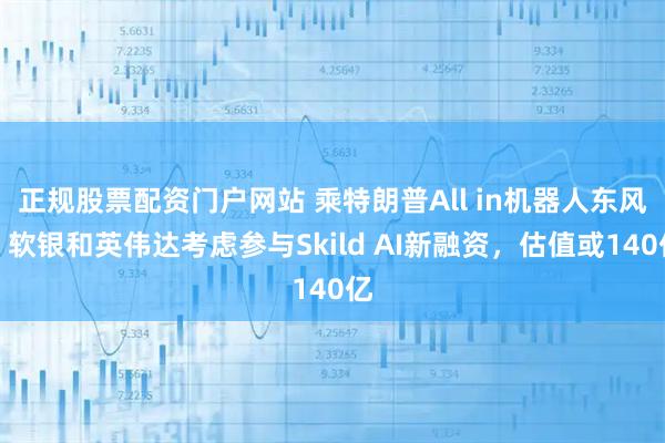 正规股票配资门户网站 乘特朗普All in机器人东风？软银和英伟达考虑参与Skild AI新融资，估值或140亿